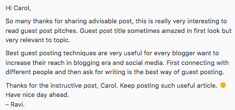 Disguised Spam example response reading Hi Carol so many thanks for sharing advisable post, this is really very interesting to read guest post pitches. Guest post title sometimes amazed in first look but very relevant to topic. Best guest posting techniques are very useful for every blogger want to increase their reach in blogging era and social media. First connecting with different people and then ask for writing is the best way of guest posting. Thanks for the instructive post, Carol. Keep posting such useful article. *smiley face emoji* Have nice day ahead. - Ravi.
