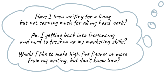 Have I been writing for a living but not earning much for all my hard work? Am I getting back into freelancing and need to freshen up my marketing skills? Would I like to make high five figures or more from my writing, but don’t know how?